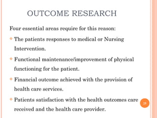 OUTCOME RESEARCH
Four essential areas require for this reason:
 The patients responses to medical or Nursing
Intervention.
 Functional maintenance/improvement of physical
functioning for the patient.
 Financial outcome achieved with the provision of
health care services.
 Patients satisfaction with the health outcomes care
received and the health care provider.
25
 