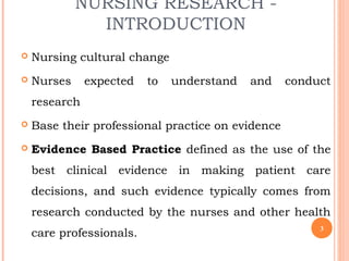 NURSING RESEARCH -
INTRODUCTION
 Nursing cultural change
 Nurses expected to understand and conduct
research
 Base their professional practice on evidence
 Evidence Based Practice defined as the use of the
best clinical evidence in making patient care
decisions, and such evidence typically comes from
research conducted by the nurses and other health
care professionals. 3
 