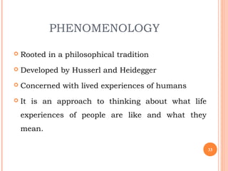 PHENOMENOLOGY
 Rooted in a philosophical tradition
 Developed by Husserl and Heidegger
 Concerned with lived experiences of humans
 It is an approach to thinking about what life
experiences of people are like and what they
mean.
33
 