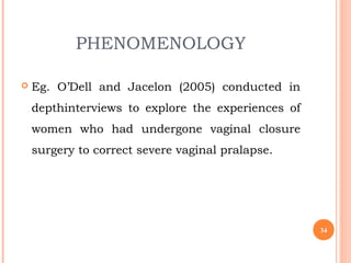 PHENOMENOLOGY
 Eg. O’Dell and Jacelon (2005) conducted in
depthinterviews to explore the experiences of
women who had undergone vaginal closure
surgery to correct severe vaginal pralapse.
34
 