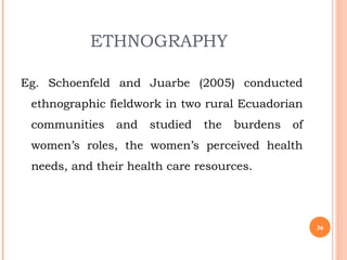 ETHNOGRAPHY
Eg. Schoenfeld and Juarbe (2005) conducted
ethnographic fieldwork in two rural Ecuadorian
communities and studied the burdens of
women’s roles, the women’s perceived health
needs, and their health care resources.
36
 