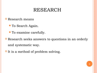 RESEARCH
 Research means
To Search Again.
To examine carefully.
 Research seeks answers to questions in an orderly
and systematic way.
 It is a method of problem solving.
4
 