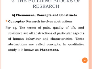 2. THE BUILDING BLOCKS OF
RESEARCH
A) Phenomena, Concepts and Constructs
 Concepts:- Research involves abstractions.
For eg. The terms of pain, quality of life, and
resilience are all abstractions of particular aspects
of human behaviour and characteristics. These
abstractions are called concepts. In qualitative
study it is known as Phenomena.
47
 