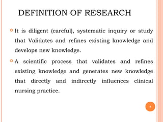 DEFINITION OF RESEARCH
 It is diligent (careful), systematic inquiry or study
that Validates and refines existing knowledge and
develops new knowledge.
 A scientific process that validates and refines
existing knowledge and generates new knowledge
that directly and indirectly influences clinical
nursing practice.
5
 