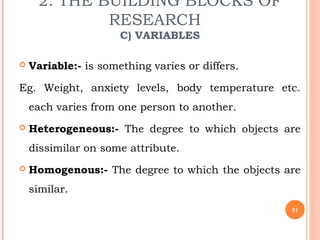 2. THE BUILDING BLOCKS OF
RESEARCH
C) VARIABLES
 Variable:- is something varies or differs.
Eg. Weight, anxiety levels, body temperature etc.
each varies from one person to another.
 Heterogeneous:- The degree to which objects are
dissimilar on some attribute.
 Homogenous:- The degree to which the objects are
similar.
51
 