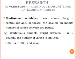 RESEARCH
C) VARIABLES :- I. CONTINUOUS, DISCRETE AND
CATEGORIAL VARIABLES
 Continuous variables:- have values along a
continuous and, in theory, can assume an infinite
number of values between two points.
Eg. Continuous variable weight between 1 & 2
pounds, the number of values is limitless.
1.05, 1.7, 1.333, and so on.
52
 