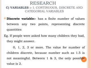 RESEARCH
C) VARIABLES :- I. CONTINUOUS, DISCRETE AND
CATEGORIAL VARIABLES
 Discrete variable:- has a finite number of values
between any two points, representing discrete
quantities
Eg. If people were asked how many children they had,
they might answer.
0, 1, 2, 3 or more. The value for number of
children discrete, because number such as 1.5 is
not meaningful. Between 1 & 3, the only possible
value is 2.
53
 