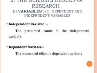 2. THE BUILDING BLOCKS OF
RESEARCH
C) VARIABLES :- II. DEPENDENT AND
INDEPENDENT VARIABLES
 Independent variable :-
The presumed cause is the independent
variable
 Dependent Variable:-
The presumed effect is dependent variable
55
 