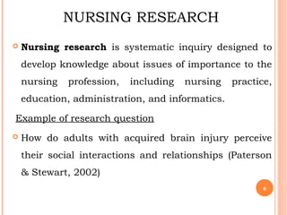 NURSING RESEARCH
 Nursing research is systematic inquiry designed to
develop knowledge about issues of importance to the
nursing profession, including nursing practice,
education, administration, and informatics.
Example of research question
 How do adults with acquired brain injury perceive
their social interactions and relationships (Paterson
& Stewart, 2002)
6
 
