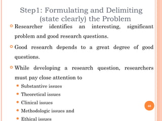 Step1: Formulating and Delimiting
(state clearly) the Problem
 Researcher identifies an interesting, significant
problem and good research questions.
 Good research depends to a great degree of good
questions.
 While developing a research question, researchers
must pay close attention to
 Substantive issues
 Theoretical issues
 Clinical issues
 Methodologic issues and
 Ethical issues
60
 