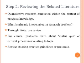 Step 2: Reviewing the Related Literature
 Quantitative research conducted within the context of
previous knowledge.
 What is already known about a research problem?
 Through literature review
 For clinical problems learn about “status quo” of
current procedures relating to topic
 Review existing practice guidelines or protocols.
61
 