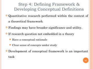 Step 4: Defining Framework &
Developing Conceptual Definitions
 Quantitative research performed within the context of
a theoretical framework
 Findings may have broader significance and utility.
 If research question not embedded in a theory
 Have a conceptual rationale
 Clear sense of concepts under study
 Development of conceptual framework is an important
task
63
 