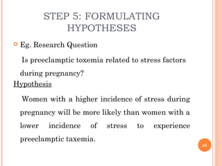 STEP 5: FORMULATING
HYPOTHESES
 Eg. Research Question
Is preeclamptic toxemia related to stress factors
during pregnancy?
Hypothesis
Women with a higher incidence of stress during
pregnancy will be more likely than women with a
lower incidence of stress to experience
preeclamptic taxemia.
65
 