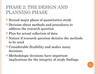 PHASE 2: THE DESIGN AND
PLANNING PHASE
 Second major phase of quantitative study
 Decision about methods and procedures to
address the research question
 Plan for actual collection of data
 Nature if research question dictates the methods
to be used
 Considerable flexibility and makes many
decisions
 Methodologic decisions have important
implications for the integrity of study findings
67
 