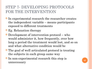 STEP 7- DEVELOPING PROTOCOLS
FOR THE INTERVENTION
 In experimental research the researcher creates
the independent variable – means participants
exposed to different treatments
 Eg. Relaxation therapy
 Development of intervention protocol – who
would administer it, how frequently, over how
long a period the treatment would lost, and so on
and what alternative condition would be
 The goal of well articulated protocol is treating
the subjects in each group same way
 In non-experimental research this step is
unnecessary
69
 