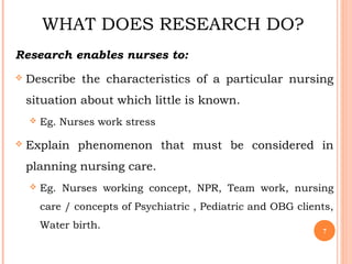 WHAT DOES RESEARCH DO?
Research enables nurses to:
 Describe the characteristics of a particular nursing
situation about which little is known.
 Eg. Nurses work stress
 Explain phenomenon that must be considered in
planning nursing care.
 Eg. Nurses working concept, NPR, Team work, nursing
care / concepts of Psychiatric , Pediatric and OBG clients,
Water birth.
7
 