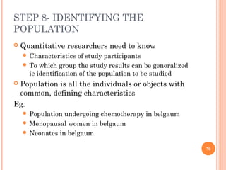 STEP 8- IDENTIFYING THE
POPULATION
 Quantitative researchers need to know
 Characteristics of study participants
 To which group the study results can be generalized
ie identification of the population to be studied
 Population is all the individuals or objects with
common, defining characteristics
Eg.
 Population undergoing chemotherapy in belgaum
 Menopausal women in belgaum
 Neonates in belgaum
70
 