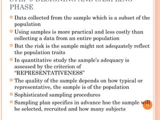 STEP 9-DESIGNING AND SAMPLING
PHASE
 Data collected from the sample which is a subset of the
population
 Using samples is more practical and less costly than
collecting a data from an entire population
 But the risk is the sample might not adequately reflect
the population traits
 In quantitative study the sample’s adequacy is
assessed by the criterion of
“REPRESENTATIVENESS”
 The quality of the sample depends on how typical or
representative, the sample is of the population
 Sophisticated sampling procedures
 Sampling plan specifies in advance hoe the sample will
be selected, recruited and how many subjects
71
 