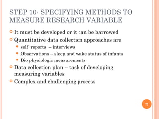 STEP 10- SPECIFYING METHODS TO
MEASURE RESEARCH VARIABLE
 It must be developed or it can be barrowed
 Quantitative data collection approaches are
 self reports – interviews
 Observations – sleep and wake status of infants
 Bio physiologic measurements
 Data collection plan – task of developing
measuring variables
 Complex and challenging process
72
 