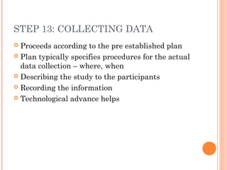 STEP 13: COLLECTING DATA
 Proceeds according to the pre established plan
 Plan typically specifies procedures for the actual
data collection – where, when
 Describing the study to the participants
 Recording the information
 Technological advance helps
 