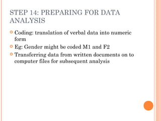 STEP 14: PREPARING FOR DATA
ANALYSIS
 Coding: translation of verbal data into numeric
form
 Eg: Gender might be coded M1 and F2
 Transferring data from written documents on to
computer files for subsequent analysis
 