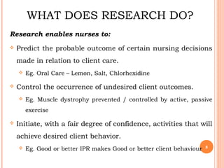 WHAT DOES RESEARCH DO?
Research enables nurses to:
 Predict the probable outcome of certain nursing decisions
made in relation to client care.
 Eg. Oral Care – Lemon, Salt, Chlorhexidine
 Control the occurrence of undesired client outcomes.
 Eg. Muscle dystrophy prevented / controlled by active, passive
exercise
 Initiate, with a fair degree of confidence, activities that will
achieve desired client behavior.
 Eg. Good or better IPR makes Good or better client behaviour 8
 