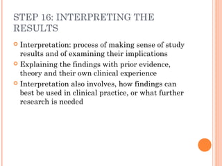 STEP 16: INTERPRETING THE
RESULTS
 Interpretation: process of making sense of study
results and of examining their implications
 Explaining the findings with prior evidence,
theory and their own clinical experience
 Interpretation also involves, how findings can
best be used in clinical practice, or what further
research is needed
 