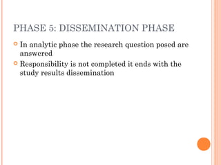 PHASE 5: DISSEMINATION PHASE
 In analytic phase the research question posed are
answered
 Responsibility is not completed it ends with the
study results dissemination
 