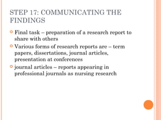 STEP 17: COMMUNICATING THE
FINDINGS
 Final task – preparation of a research report to
share with others
 Various forms of research reports are – term
papers, dissertations, journal articles,
presentation at conferences
 journal articles – reports appearing in
professional journals as nursing research
 