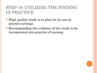 STEP 18: UTILIZING THE FINDING
IN PRACTICE
 High quality study is to plan for its use in
practice settings
 Recommending the evidence of the study to be
incorporated into practice of nursing
 