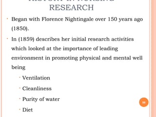 HISTORY IN NURSING
RESEARCH
 Began with Florence Nightingale over 150 years ago
(1850).
 In (1859) describes her initial research activities
which looked at the importance of leading
environment in promoting physical and mental well
being
 Ventilation
 Cleanliness
 Purity of water
 Diet
88
 
