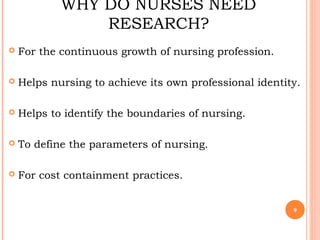 WHY DO NURSES NEED
RESEARCH?
 For the continuous growth of nursing profession.
 Helps nursing to achieve its own professional identity.
 Helps to identify the boundaries of nursing.
 To define the parameters of nursing.
 For cost containment practices.
9
 