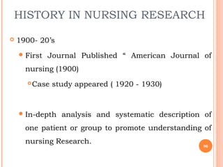 HISTORY IN NURSING RESEARCH
 1900- 20’s
First Journal Published “ American Journal of
nursing (1900)
Case study appeared ( 1920 - 1930)
In-depth analysis and systematic description of
one patient or group to promote understanding of
nursing Research.
90
 