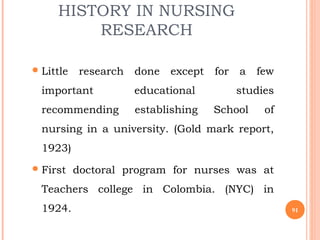 HISTORY IN NURSING
RESEARCH
Little research done except for a few
important educational studies
recommending establishing School of
nursing in a university. (Gold mark report,
1923)
First doctoral program for nurses was at
Teachers college in Colombia. (NYC) in
1924. 91
 