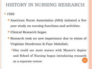 HISTORY IN NURSING RESEARCH
 1950
American Nurse Association (ANA) initiated a five
year study on nursing functions and activities.
Clinical Research began
Research took on new importance due to vision of
Virginian Henderson & Faye Abdullah;
One could see more nurses with Master's degree
and School of Nursing began introducing research
as a separate course 92
 