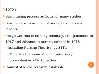 1970's
 Saw nursing process as focus for many studies.
 Saw increase in number of nursing theories and
models.
 Image: Journal of nursing scholarly, first published in
1967 and Advance in nursing science in 1978
( Including Nursing Theories) by STTI.
• To tackle the issue of communication /
dissemination of information
 Council of Nurse research establish
94
 