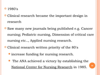  1980's
 Clinical research became the important design in
research
 Saw many new journals being published e.g. Cancer
nursing; Pediatric nursing, Dimension of critical care
nursing etc.., Applied nursing research.
 Clinical research written priority of the 80's
increase funding for nursing research.
 The ANA achieved a victory by establishing the
National Center for Nursing Research in 1985.
95
 