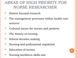 AREAS OF HIGH PRIORITY FOR
NURSE RESEARCHER
 Patient focused research
 The management processes within health care
services
 Cultural issues for nurses and patients
 The history of nursing
 Ethical decision making
 Nursing and professional regulation
 Education of nurses
 Nursing workforce skills mix
99
 