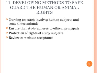 11. DEVELOPING METHODS TO SAFE
GUARD THE HUMAN OR ANIMAL
RIGHTS
 Nursing research involves human subjects and
some times ...