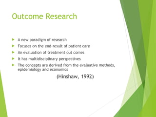 Outcome Research
 A new paradigm of research
 Focuses on the end-result of patient care
 An evaluation of treatment out comes
 It has multidisciplinary perspectives
 The concepts are derived from the evaluative methods,
epidemiology and economics
(Hinshaw, 1992)
 