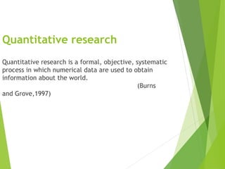 Quantitative research
Quantitative research is a formal, objective, systematic
process in which numerical data are used to obtain
information about the world.
(Burns
and Grove,1997)
 