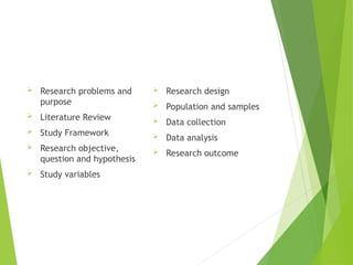  Research problems and
purpose
 Literature Review
 Study Framework
 Research objective,
question and hypothesis
 Study variables
 Research design
 Population and samples
 Data collection
 Data analysis
 Research outcome
 
