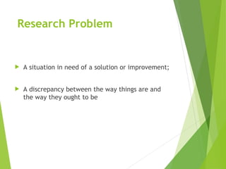 Research Problem
 A situation in need of a solution or improvement;
 A discrepancy between the way things are and
the way they ought to be
 