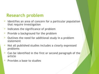 Research problem
 Identifies an area of concern for a particular population
that require investigation
 Indicates the significance of problem
 Provide a background for the problem
 Outlines the need for additional study in a problem
statement
 Not all published studies includes a clearly expressed
problems
 Can be identified in the first or second paragraph of the
article
 Provides a base to studies
 