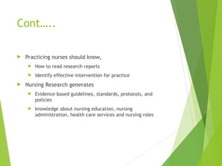 Cont…..
 Practicing nurses should know,
 How to read research reports
 Identify effective intervention for practice
 Nursing Research generates
 Evidence-based guidelines, standards, protocols, and
policies
 knowledge about nursing education, nursing
administration, health care services and nursing roles
 