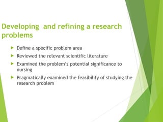 Developing and refining a research
problems
 Define a specific problem area
 Reviewed the relevant scientific literature
 Examined the problem’s potential significance to
nursing
 Pragmatically examined the feasibility of studying the
research problem
 