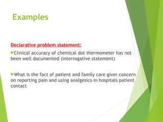 Examples
Declarative problem statement:
Clinical accuracy of chemical dot thermometer has not
been well documented (interrogative statement)
What is the fact of patient and family care giver concern
on reporting pain and using analgesics in hospitals patient
contact
 