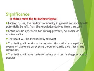 Significance
It should meet the following criteria :
Patient nurses, the medical community in general and society will
potentially benefit from the knowledge derived from the study
Result will be applicable for nursing practice, education or
administration
The result will be theoretically relevant
The finding will lend spot to untested theoretical assumptions,
extend or challenge on existing theory or clarify a conflict in the
literature.
The finding will potentially formulate or alter nursing practices or
policies
 