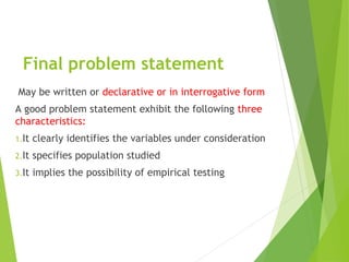 Final problem statement
May be written or declarative or in interrogative form
A good problem statement exhibit the following three
characteristics:
1.It clearly identifies the variables under consideration
2.It specifies population studied
3.It implies the possibility of empirical testing
 