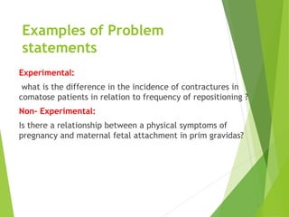 Examples of Problem
statements
Experimental:
what is the difference in the incidence of contractures in
comatose patients in relation to frequency of repositioning ?
Non- Experimental:
Is there a relationship between a physical symptoms of
pregnancy and maternal fetal attachment in prim gravidas?
 